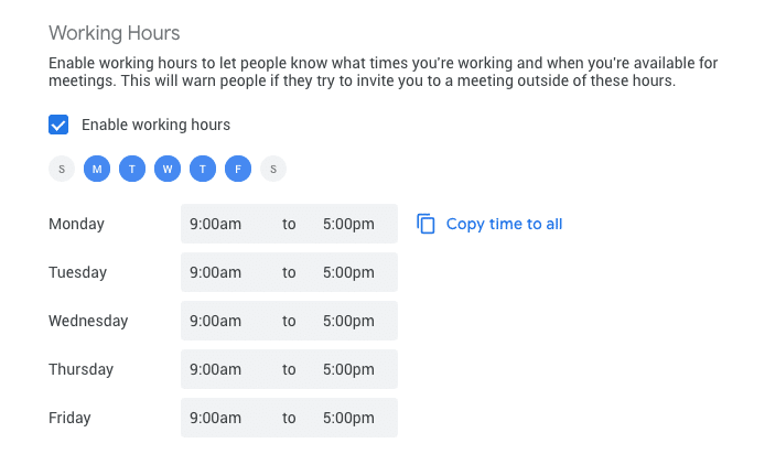 If you have a subscription to Google Workspace, under Settings > General > Working hours, you can set the standard hours you work each day of the week to let coworkers know what your availability is.